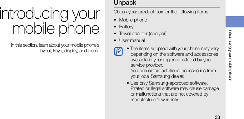 33introducing your mobile phoneintroducing yourmobile phone In this section, learn about your mobile phone’slayout, keys, display, and icons.UnpackCheck your product box for the following items:• Mobile phone• Battery• Travel adapter (charger)•User manual • The items supplied with your phone may vary depending on the software and accessories available in your region or offered by your service provider.You can obtain additional accessories from your local Samsung dealer.• Use only Samsung-approved software. Pirated or illegal software may cause damage or malfunctions that are not covered by manufacturer&apos;s warranty.
