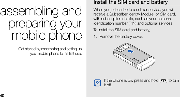 40assembling andpreparing yourmobile phone Get started by assembling and setting up your mobile phone for its first use.Install the SIM card and batteryWhen you subscribe to a cellular service, you will receive a Subscriber Identity Module, or SIM card, with subscription details, such as your personal identification number (PIN) and optional services. To install the SIM card and battery,1. Remove the battery cover.If the phone is on, press and hold [ ] to turn it off.