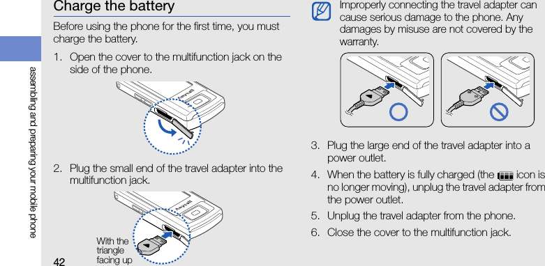 42assembling and preparing your mobile phoneCharge the batteryBefore using the phone for the first time, you must charge the battery.1. Open the cover to the multifunction jack on the side of the phone.2. Plug the small end of the travel adapter into the multifunction jack.3. Plug the large end of the travel adapter into a power outlet.4. When the battery is fully charged (the   icon is no longer moving), unplug the travel adapter from the power outlet.5. Unplug the travel adapter from the phone.6. Close the cover to the multifunction jack.With the triangle facing upImproperly connecting the travel adapter can cause serious damage to the phone. Any damages by misuse are not covered by the warranty.