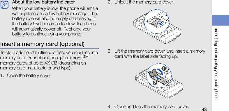 assembling and preparing your mobile phone43Insert a memory card (optional)To store additional multimedia files, you must insert a memory card. Your phone accepts microSDTM memory cards of up to XX GB (depending on memory card manufacturer and type).1. Open the battery cover.2. Unlock the memory card cover.3. Lift the memory card cover and insert a memory card with the label side facing up.4. Close and lock the memory card cover.About the low battery indicatorWhen your battery is low, the phone will emit a warning tone and a low battery message. The battery icon will also be empty and blinking. If the battery level becomes too low, the phone will automatically power off. Recharge your battery to continue using your phone.