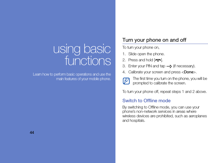 44using basicfunctions Learn how to perform basic operations and use themain features of your mobile phone.Turn your phone on and offTo turn your phone on,1. Slide open the phone.2. Press and hold [ ].3. Enter your PIN and tap   (if necessary).4. Calibrate your screen and press &lt;Done&gt;.To turn your phone off, repeat steps 1 and 2 above.Switch to Offline modeBy switching to Offline mode, you can use your phone’s non-network services in areas where wireless devices are prohibited, such as aeroplanes and hospitals.The first time you turn on the phone, you will be prompted to calibrate the screen. 