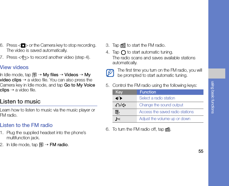 55using basic functions6. Press &lt; &gt; or the Camera key to stop recording. The video is saved automatically.7. Press &lt; &gt; to record another video (step 4).View videosIn ldle mode, tap   → My files → Videos → My video clips → a video file. You can also press the Camera key in Idle mode, and tap Go to My Voice clips → a video file.Listen to musicLearn how to listen to music via the music player or FM radio.Listen to the FM radio1. Plug the supplied headset into the phone’s multifunction jack.2. In Idle mode, tap   → FM radio.3. Tap  to start the FM radio.4. Tap   to start automatic tuning.The radio scans and saves available stations automatically.5. Control the FM radio using the following keys:6. To turn the FM radio off, tap  .The first time you turn on the FM radio, you will be prompted to start automatic tuning.Key Function/Select a radio station/Change the sound outputAccess the saved radio stationsAdjust the volume up or down