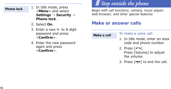 16Step outside the phoneBegin with call functions, camera, music player, web browser, and other special featuresMake or answer calls1. In Idle mode, press &lt;Menu&gt; and select Settings → Security → Phone lock.2. Select On.3. Enter a new 4- to 8-digit password and press &lt;Confirm&gt;.4. Enter the new password again and press &lt;Confirm&gt;.Phone lockTo make a voice call:1. In Idle mode, enter an area code and phone number.2. Press [ ].Press [Volume] to adjust the volume.3. Press [ ] to end the call.Make a call