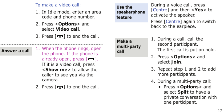 17To make a video call:1. In Idle mode, enter an area code and phone number.2. Press &lt;Options&gt; and select Video call.3. Press [ ] to end the call.1. When the phone rings, open the phone. If the phone is already open, press [ ].If it is a video call, press &lt;Show me&gt; to allow the caller to see you via the camera.2. Press [ ] to end the call.Answer a callDuring a voice call, press [Centre] and then &lt;Yes&gt; to activate the speaker.Press [Centre] again to switch back to the earpiece.1. During a call, call the second participant.The first call is put on hold.2. Press &lt;Options&gt; and select Join.3. Repeat step 1 and 2 to add more participants.4. During a multi-party call:• Press &lt;Options&gt; and select Split to have a private conversation with one participant. Use the speakerphone featureMake a multi-party call