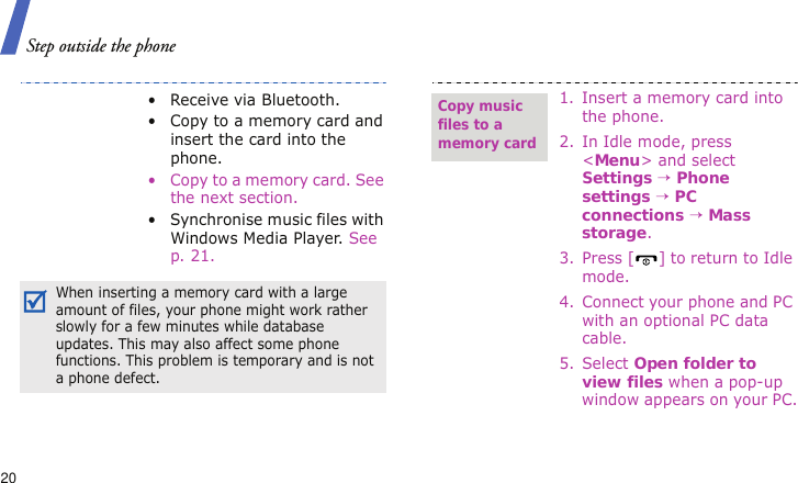 Step outside the phone20• Receive via Bluetooth.• Copy to a memory card and insert the card into the phone.• Copy to a memory card. See the next section.• Synchronise music files with Windows Media Player. See p. 21.When inserting a memory card with a large amount of files, your phone might work rather slowly for a few minutes while database updates. This may also affect some phone functions. This problem is temporary and is not a phone defect.1. Insert a memory card into the phone.2. In Idle mode, press &lt;Menu&gt; and select Settings → Phone settings → PC connections → Mass storage.3. Press [ ] to return to Idle mode.4. Connect your phone and PC with an optional PC data cable.5. Select Open folder to view files when a pop-up window appears on your PC.Copy music files to a memory card