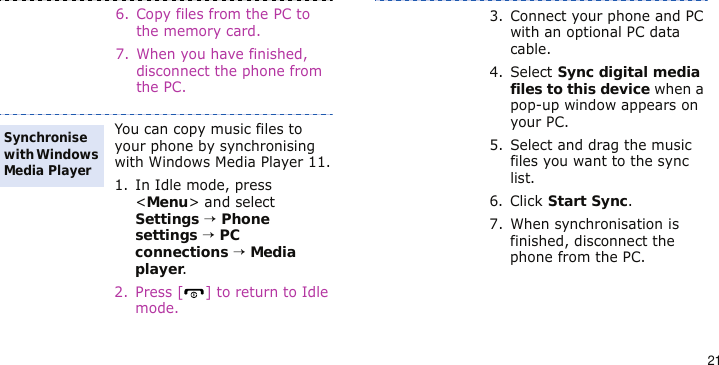 216. Copy files from the PC to the memory card.7. When you have finished, disconnect the phone from the PC.You can copy music files to your phone by synchronising with Windows Media Player 11.1. In Idle mode, press &lt;Menu&gt; and select Settings → Phone settings → PC connections → Media player.2. Press [ ] to return to Idle mode.Synchronise with Windows Media Player3. Connect your phone and PC with an optional PC data cable.4. Select Sync digital media files to this device when a pop-up window appears on your PC.5. Select and drag the music files you want to the sync list.6. Click Start Sync.7. When synchronisation is finished, disconnect the phone from the PC.