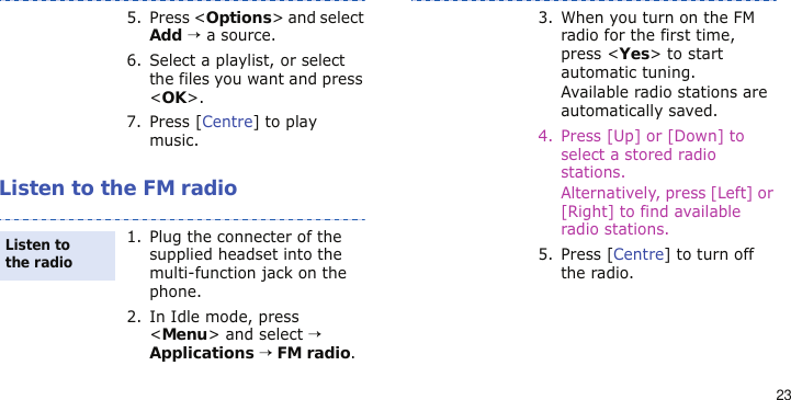 23Listen to the FM radio5. Press &lt;Options&gt; and select Add → a source.6. Select a playlist, or select the files you want and press &lt;OK&gt;.7. Press [Centre] to play music.1. Plug the connecter of the supplied headset into the multi-function jack on the phone.2. In Idle mode, press &lt;Menu&gt; and select → Applications → FM radio.Listen to the radio3. When you turn on the FM radio for the first time, press &lt;Yes&gt; to start automatic tuning.Available radio stations are automatically saved.4. Press [Up] or [Down] to select a stored radio stations.Alternatively, press [Left] or [Right] to find available radio stations. 5. Press [Centre] to turn off the radio.