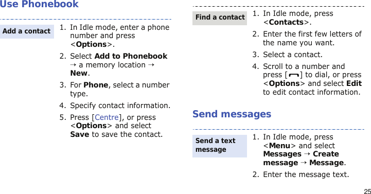 25Use PhonebookSend messages1. In Idle mode, enter a phone number and press &lt;Options&gt;.2. Select Add to Phonebook → a memory location → New.3. For Phone, select a number type.4. Specify contact information.5. Press [Centre], or press &lt;Options&gt; and select Save to save the contact.Add a contact1. In Idle mode, press &lt;Contacts&gt;.2. Enter the first few letters of the name you want.3. Select a contact.4. Scroll to a number and press [ ] to dial, or press &lt;Options&gt; and select Edit to edit contact information.1. In Idle mode, press &lt;Menu&gt; and select Messages → Create message → Message.2. Enter the message text.Find a contactSend a text message