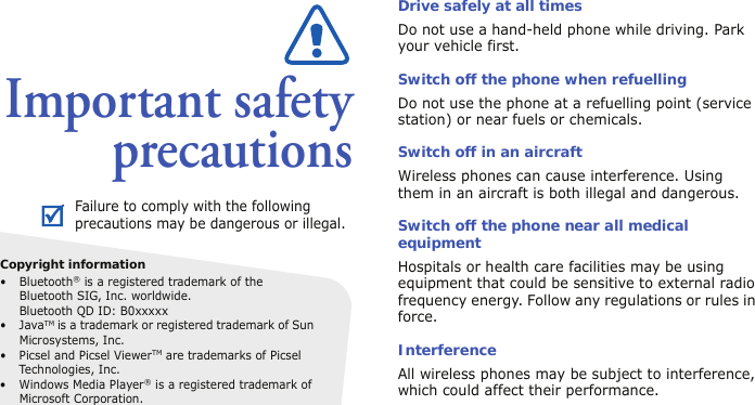 Important safetyprecautionsDrive safely at all timesDo not use a hand-held phone while driving. Park your vehicle first. Switch off the phone when refuellingDo not use the phone at a refuelling point (service station) or near fuels or chemicals.Switch off in an aircraftWireless phones can cause interference. Using them in an aircraft is both illegal and dangerous.Switch off the phone near all medical equipmentHospitals or health care facilities may be using equipment that could be sensitive to external radio frequency energy. Follow any regulations or rules in force.InterferenceAll wireless phones may be subject to interference, which could affect their performance.Failure to comply with the following precautions may be dangerous or illegal.Copyright information• Bluetooth® is a registered trademark of the Bluetooth SIG, Inc. worldwide.Bluetooth QD ID: B0xxxxx•JavaTM is a trademark or registered trademark of Sun Microsystems, Inc.• Picsel and Picsel ViewerTM are trademarks of Picsel Technologies, Inc.• Windows Media Player® is a registered trademark of Microsoft Corporation.