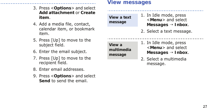 27View messages3. Press &lt;Options&gt; and select Add attachment or Create item.4. Add a media file, contact, calendar item, or bookmark item.5. Press [Up] to move to the subject field.6. Enter the email subject.7. Press [Up] to move to the recipient field.8. Enter email addresses.9. Press &lt;Options&gt; and select Send to send the email.1. In Idle mode, press &lt;Menu&gt; and select Messages → Inbox.2. Select a text message.1. In Idle mode, press &lt;Menu&gt; and select Messages → Inbox.2. Select a multimedia message.View a text messageView a multimedia message