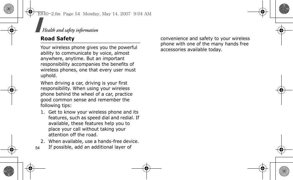 Health and safety information54Road SafetyYour wireless phone gives you the powerful ability to communicate by voice, almost anywhere, anytime. But an important responsibility accompanies the benefits of wireless phones, one that every user must uphold.When driving a car, driving is your first responsibility. When using your wireless phone behind the wheel of a car, practice good common sense and remember the following tips:1. Get to know your wireless phone and its features, such as speed dial and redial. If available, these features help you to place your call without taking your attention off the road.2. When available, use a hands-free device. If possible, add an additional layer of convenience and safety to your wireless phone with one of the many hands free accessories available today.E840-2.fm  Page 54  Monday, May 14, 2007  9:04 AM