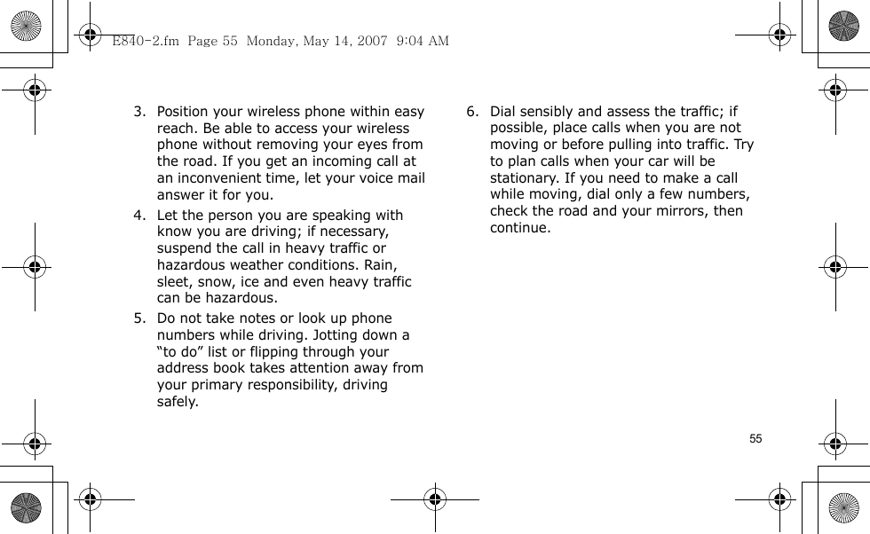 553. Position your wireless phone within easy reach. Be able to access your wireless phone without removing your eyes from the road. If you get an incoming call at an inconvenient time, let your voice mail answer it for you.4. Let the person you are speaking with know you are driving; if necessary, suspend the call in heavy traffic or hazardous weather conditions. Rain, sleet, snow, ice and even heavy traffic can be hazardous.5. Do not take notes or look up phone numbers while driving. Jotting down a “to do” list or flipping through your address book takes attention away from your primary responsibility, driving safely.6. Dial sensibly and assess the traffic; if possible, place calls when you are not moving or before pulling into traffic. Try to plan calls when your car will be stationary. If you need to make a call while moving, dial only a few numbers, check the road and your mirrors, then continue.E840-2.fm  Page 55  Monday, May 14, 2007  9:04 AM