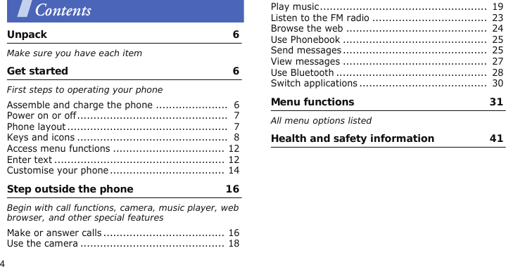 4ContentsUnpack  6Make sure you have each itemGet started  6First steps to operating your phoneAssemble and charge the phone ......................  6Power on or off..............................................  7Phone layout .................................................  7Keys and icons ..............................................  8Access menu functions .................................. 12Enter text .................................................... 12Customise your phone ................................... 14Step outside the phone  16Begin with call functions, camera, music player, web browser, and other special featuresMake or answer calls ..................................... 16Use the camera ............................................ 18Play music...................................................  19Listen to the FM radio ...................................  23Browse the web ...........................................  24Use Phonebook ............................................  25Send messages............................................  25View messages ............................................  27Use Bluetooth ..............................................  28Switch applications .......................................  30Menu functions  31All menu options listedHealth and safety information  41