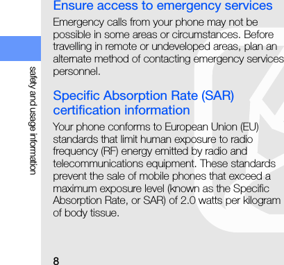 8safety and usage informationEnsure access to emergency servicesEmergency calls from your phone may not be possible in some areas or circumstances. Before travelling in remote or undeveloped areas, plan an alternate method of contacting emergency services personnel.Specific Absorption Rate (SAR) certification informationYour phone conforms to European Union (EU) standards that limit human exposure to radio frequency (RF) energy emitted by radio and telecommunications equipment. These standards prevent the sale of mobile phones that exceed a maximum exposure level (known as the Specific Absorption Rate, or SAR) of 2.0 watts per kilogram of body tissue.