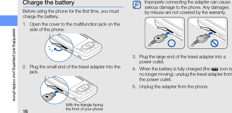 16assembling and preparing your mobile phoneCharge the batteryBefore using the phone for the first time, you must charge the battery.1. Open the cover to the multifunction jack on the side of the phone.2. Plug the small end of the travel adapter into the jack.3. Plug the large end of the travel adapter into a power outlet.4. When the battery is fully charged (the   icon is no longer moving), unplug the travel adapter from the power outlet.5. Unplug the adapter from the phone.With the triangle facing the front of your phoneImproperly connecting the adapter can cause serious damage to the phone. Any damages by misuse are not covered by the warranty.