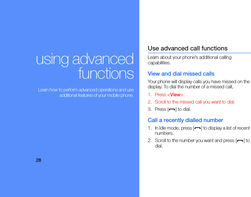 28using advancedfunctions Learn how to perform advanced operations and useadditional features of your mobile phone.Use advanced call functionsLearn about your phone’s additional calling capabilities. View and dial missed callsYour phone will display calls you have missed on the display. To dial the number of a missed call,1. Press &lt;View&gt;.2. Scroll to the missed call you want to dial.3. Press [ ] to dial.Call a recently dialled number1. In Idle mode, press [ ] to display a list of recent numbers.2. Scroll to the number you want and press [ ] to dial.