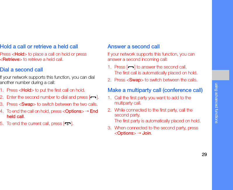 29using advanced functionsHold a call or retrieve a held callPress &lt;Hold&gt; to place a call on hold or press &lt;Retrieve&gt; to retrieve a held call.Dial a second callIf your network supports this function, you can dial another number during a call:1. Press &lt;Hold&gt; to put the first call on hold.2. Enter the second number to dial and press [ ].3. Press &lt;Swap&gt; to switch between the two calls.4. To end the call on hold, press &lt;Options&gt; → End held call.5. To end the current call, press [ ].Answer a second callIf your network supports this function, you can answer a second incoming call:1. Press [ ] to answer the second call.The first call is automatically placed on hold.2. Press &lt;Swap&gt; to switch between the calls.Make a multiparty call (conference call)1. Call the first party you want to add to the multiparty call.2. While connected to the first party, call the second party.The first party is automatically placed on hold.3. When connected to the second party, press &lt;Options&gt; → Join.