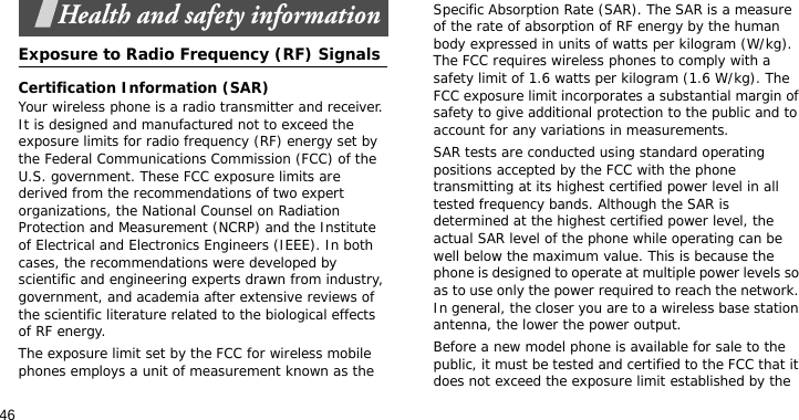 46Health and safety informationExposure to Radio Frequency (RF) SignalsCertification Information (SAR)Your wireless phone is a radio transmitter and receiver. It is designed and manufactured not to exceed the exposure limits for radio frequency (RF) energy set by the Federal Communications Commission (FCC) of the U.S. government. These FCC exposure limits are derived from the recommendations of two expert organizations, the National Counsel on Radiation Protection and Measurement (NCRP) and the Institute of Electrical and Electronics Engineers (IEEE). In both cases, the recommendations were developed by scientific and engineering experts drawn from industry, government, and academia after extensive reviews of the scientific literature related to the biological effects of RF energy.The exposure limit set by the FCC for wireless mobile phones employs a unit of measurement known as the Specific Absorption Rate (SAR). The SAR is a measure of the rate of absorption of RF energy by the human body expressed in units of watts per kilogram (W/kg). The FCC requires wireless phones to comply with a safety limit of 1.6 watts per kilogram (1.6 W/kg). The FCC exposure limit incorporates a substantial margin of safety to give additional protection to the public and to account for any variations in measurements.SAR tests are conducted using standard operating positions accepted by the FCC with the phone transmitting at its highest certified power level in all tested frequency bands. Although the SAR is determined at the highest certified power level, the actual SAR level of the phone while operating can be well below the maximum value. This is because the phone is designed to operate at multiple power levels so as to use only the power required to reach the network. In general, the closer you are to a wireless base station antenna, the lower the power output.Before a new model phone is available for sale to the public, it must be tested and certified to the FCC that it does not exceed the exposure limit established by the 