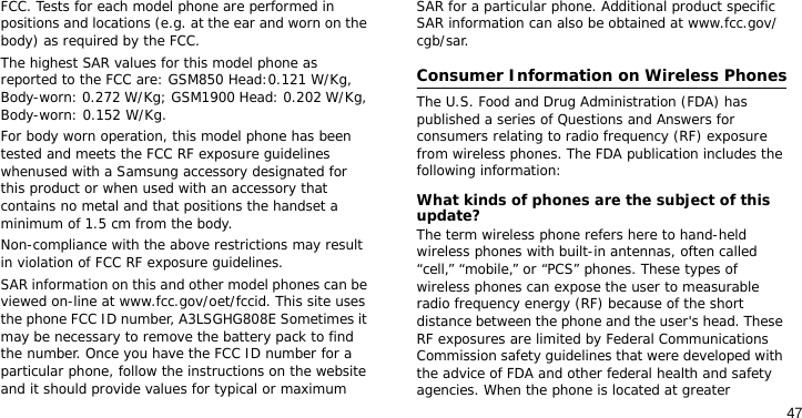 47FCC. Tests for each model phone are performed in positions and locations (e.g. at the ear and worn on the body) as required by the FCC.  The highest SAR values for this model phone as reported to the FCC are: GSM850 Head:0.121 W/Kg, Body-worn: 0.272 W/Kg; GSM1900 Head: 0.202 W/Kg, Body-worn: 0.152 W/Kg.For body worn operation, this model phone has been tested and meets the FCC RF exposure guidelines whenused with a Samsung accessory designated for this product or when used with an accessory that contains no metal and that positions the handset a minimum of 1.5 cm from the body. Non-compliance with the above restrictions may result in violation of FCC RF exposure guidelines.SAR information on this and other model phones can be viewed on-line at www.fcc.gov/oet/fccid. This site uses the phone FCC ID number, A3LSGHG808E Sometimes it may be necessary to remove the battery pack to find the number. Once you have the FCC ID number for a particular phone, follow the instructions on the website and it should provide values for typical or maximum SAR for a particular phone. Additional product specific SAR information can also be obtained at www.fcc.gov/cgb/sar.Consumer Information on Wireless PhonesThe U.S. Food and Drug Administration (FDA) has published a series of Questions and Answers for consumers relating to radio frequency (RF) exposure from wireless phones. The FDA publication includes the following information:What kinds of phones are the subject of this update?The term wireless phone refers here to hand-held wireless phones with built-in antennas, often called “cell,” “mobile,” or “PCS” phones. These types of wireless phones can expose the user to measurable radio frequency energy (RF) because of the short distance between the phone and the user&apos;s head. These RF exposures are limited by Federal Communications Commission safety guidelines that were developed with the advice of FDA and other federal health and safety agencies. When the phone is located at greater 