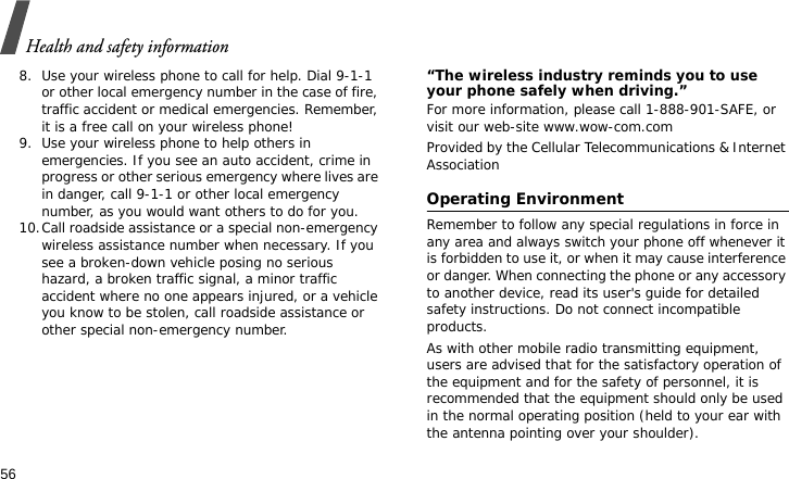 Health and safety information568. Use your wireless phone to call for help. Dial 9-1-1 or other local emergency number in the case of fire, traffic accident or medical emergencies. Remember, it is a free call on your wireless phone!9. Use your wireless phone to help others in emergencies. If you see an auto accident, crime in progress or other serious emergency where lives are in danger, call 9-1-1 or other local emergency number, as you would want others to do for you.10.Call roadside assistance or a special non-emergency wireless assistance number when necessary. If you see a broken-down vehicle posing no serious hazard, a broken traffic signal, a minor traffic accident where no one appears injured, or a vehicle you know to be stolen, call roadside assistance or other special non-emergency number.“The wireless industry reminds you to use your phone safely when driving.”For more information, please call 1-888-901-SAFE, or visit our web-site www.wow-com.comProvided by the Cellular Telecommunications &amp; Internet AssociationOperating EnvironmentRemember to follow any special regulations in force in any area and always switch your phone off whenever it is forbidden to use it, or when it may cause interference or danger. When connecting the phone or any accessory to another device, read its user&apos;s guide for detailed safety instructions. Do not connect incompatible products.As with other mobile radio transmitting equipment, users are advised that for the satisfactory operation of the equipment and for the safety of personnel, it is recommended that the equipment should only be used in the normal operating position (held to your ear with the antenna pointing over your shoulder).