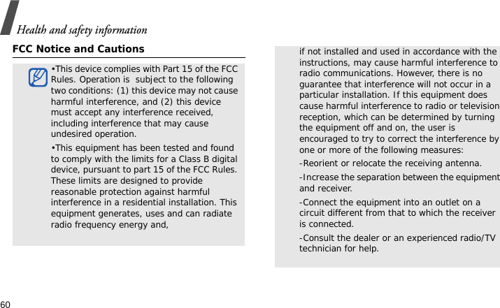 Health and safety information60FCC Notice and Cautions•This device complies with Part 15 of the FCC Rules. Operation is  subject to the following two conditions: (1) this device may not cause harmful interference, and (2) this device must accept any interference received, including interference that may cause undesired operation.•This equipment has been tested and found to comply with the limits for a Class B digital device, pursuant to part 15 of the FCC Rules. These limits are designed to provide reasonable protection against harmful interference in a residential installation. This equipment generates, uses and can radiate radio frequency energy and,if not installed and used in accordance with the instructions, may cause harmful interference to radio communications. However, there is no guarantee that interference will not occur in a particular installation. If this equipment does cause harmful interference to radio or television reception, which can be determined by turning the equipment off and on, the user is encouraged to try to correct the interference by one or more of the following measures:-Reorient or relocate the receiving antenna. -Increase the separation between the equipment and receiver. -Connect the equipment into an outlet on a circuit different from that to which the receiver is connected. -Consult the dealer or an experienced radio/TV technician for help.