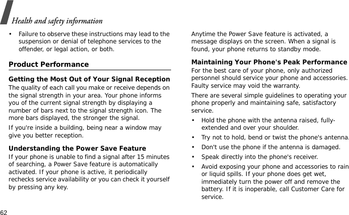 Health and safety information62• Failure to observe these instructions may lead to the suspension or denial of telephone services to the offender, or legal action, or both.Product PerformanceGetting the Most Out of Your Signal ReceptionThe quality of each call you make or receive depends on the signal strength in your area. Your phone informs you of the current signal strength by displaying a number of bars next to the signal strength icon. The more bars displayed, the stronger the signal.If you&apos;re inside a building, being near a window may give you better reception.Understanding the Power Save FeatureIf your phone is unable to find a signal after 15 minutes of searching, a Power Save feature is automatically activated. If your phone is active, it periodically rechecks service availability or you can check it yourself by pressing any key.Anytime the Power Save feature is activated, a message displays on the screen. When a signal is found, your phone returns to standby mode.Maintaining Your Phone&apos;s Peak PerformanceFor the best care of your phone, only authorized personnel should service your phone and accessories. Faulty service may void the warranty.There are several simple guidelines to operating your phone properly and maintaining safe, satisfactory service.• Hold the phone with the antenna raised, fully-extended and over your shoulder.• Try not to hold, bend or twist the phone&apos;s antenna.• Don&apos;t use the phone if the antenna is damaged.• Speak directly into the phone&apos;s receiver.• Avoid exposing your phone and accessories to rain or liquid spills. If your phone does get wet, immediately turn the power off and remove the battery. If it is inoperable, call Customer Care for service.