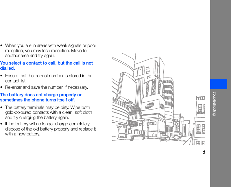 dtroubleshooting• When you are in areas with weak signals or poor reception, you may lose reception. Move to another area and try again.You select a contact to call, but the call is not dialled.• Ensure that the correct number is stored in the contact list.• Re-enter and save the number, if necessary.The battery does not charge properly or sometimes the phone turns itself off.• The battery terminals may be dirty. Wipe both gold-coloured contacts with a clean, soft cloth and try charging the battery again.• If the battery will no longer charge completely, dispose of the old battery properly and replace it with a new battery.