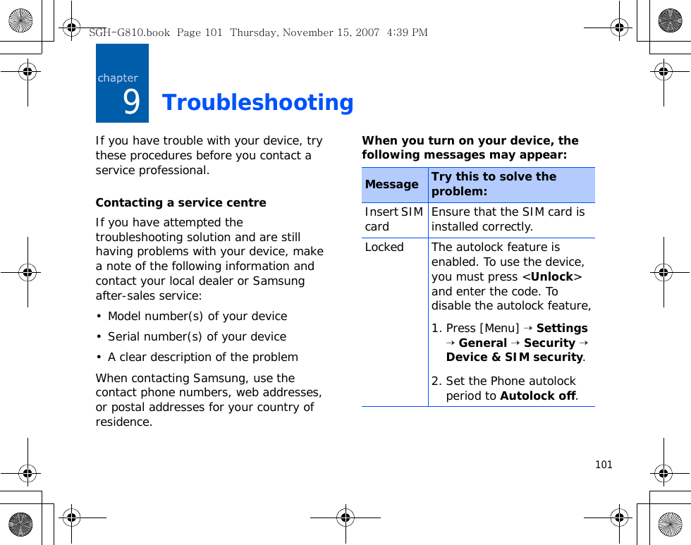 1019TroubleshootingIf you have trouble with your device, try these procedures before you contact a service professional.Contacting a service centreIf you have attempted the troubleshooting solution and are still having problems with your device, make a note of the following information and contact your local dealer or Samsung after-sales service:• Model number(s) of your device• Serial number(s) of your device• A clear description of the problemWhen contacting Samsung, use the contact phone numbers, web addresses, or postal addresses for your country of residence.When you turn on your device, the following messages may appear:Message Try this to solve the problem:Insert SIM card Ensure that the SIM card is installed correctly.Locked The autolock feature is enabled. To use the device, you must press &lt;Unlock&gt; and enter the code. To disable the autolock feature,1. Press [Menu] → Settings → General → Security → Device &amp; SIM security. 2. Set the Phone autolock period to Autolock off.SGH-G810.book  Page 101  Thursday, November 15, 2007  4:39 PM