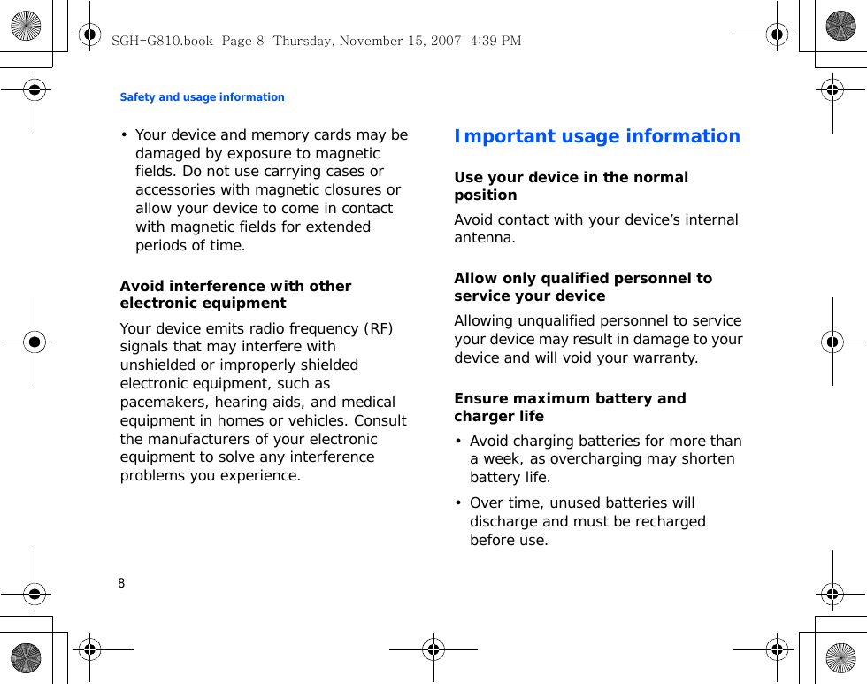 Safety and usage information8• Your device and memory cards may be damaged by exposure to magnetic fields. Do not use carrying cases or accessories with magnetic closures or allow your device to come in contact with magnetic fields for extended periods of time.Avoid interference with other electronic equipmentYour device emits radio frequency (RF) signals that may interfere with unshielded or improperly shielded electronic equipment, such as pacemakers, hearing aids, and medical equipment in homes or vehicles. Consult the manufacturers of your electronic equipment to solve any interference problems you experience.Important usage informationUse your device in the normal positionAvoid contact with your device’s internal antenna.Allow only qualified personnel to service your deviceAllowing unqualified personnel to service your device may result in damage to your device and will void your warranty.Ensure maximum battery and charger life• Avoid charging batteries for more than a week, as overcharging may shorten battery life.• Over time, unused batteries will discharge and must be recharged before use.SGH-G810.book  Page 8  Thursday, November 15, 2007  4:39 PM