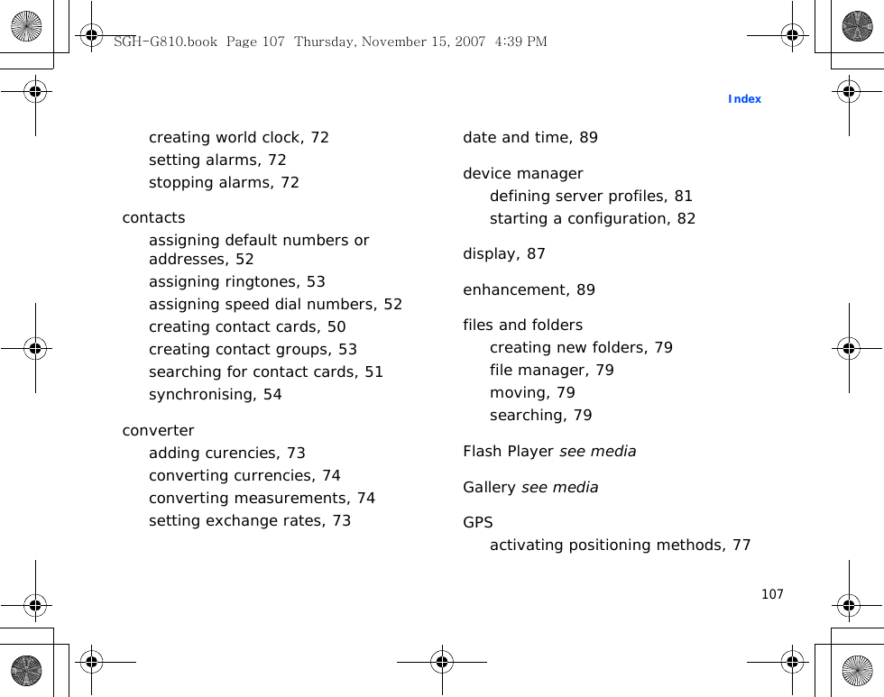 107Indexcreating world clock, 72setting alarms, 72stopping alarms, 72contactsassigning default numbers or addresses, 52assigning ringtones, 53assigning speed dial numbers, 52creating contact cards, 50creating contact groups, 53searching for contact cards, 51synchronising, 54converteradding curencies, 73converting currencies, 74converting measurements, 74setting exchange rates, 73date and time, 89device managerdefining server profiles, 81starting a configuration, 82display, 87enhancement, 89files and folderscreating new folders, 79file manager, 79moving, 79searching, 79Flash Player see mediaGallery see mediaGPSactivating positioning methods, 77SGH-G810.book  Page 107  Thursday, November 15, 2007  4:39 PM
