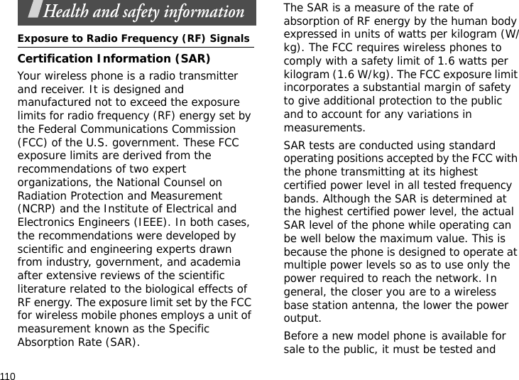110Health and safety informationExposure to Radio Frequency (RF) SignalsCertification Information (SAR)Your wireless phone is a radio transmitter and receiver. It is designed and manufactured not to exceed the exposure limits for radio frequency (RF) energy set by the Federal Communications Commission (FCC) of the U.S. government. These FCC exposure limits are derived from the recommendations of two expert organizations, the National Counsel on Radiation Protection and Measurement (NCRP) and the Institute of Electrical and Electronics Engineers (IEEE). In both cases, the recommendations were developed by scientific and engineering experts drawn from industry, government, and academia after extensive reviews of the scientific literature related to the biological effects of RF energy. The exposure limit set by the FCC for wireless mobile phones employs a unit of measurement known as the Specific Absorption Rate (SAR). The SAR is a measure of the rate of absorption of RF energy by the human body expressed in units of watts per kilogram (W/kg). The FCC requires wireless phones to comply with a safety limit of 1.6 watts per kilogram (1.6 W/kg). The FCC exposure limit incorporates a substantial margin of safety to give additional protection to the public and to account for any variations in measurements.SAR tests are conducted using standard operating positions accepted by the FCC with the phone transmitting at its highest certified power level in all tested frequency bands. Although the SAR is determined at the highest certified power level, the actual SAR level of the phone while operating can be well below the maximum value. This is because the phone is designed to operate at multiple power levels so as to use only the power required to reach the network. In general, the closer you are to a wireless base station antenna, the lower the power output.Before a new model phone is available for sale to the public, it must be tested and 