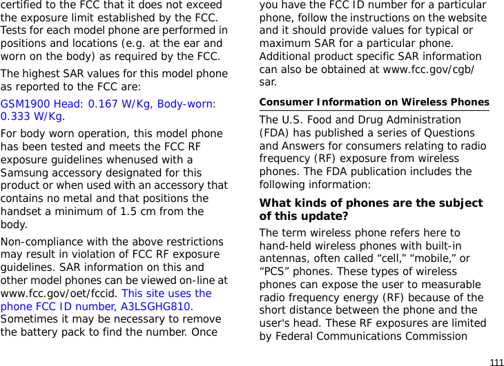 111certified to the FCC that it does not exceed the exposure limit established by the FCC. Tests for each model phone are performed in positions and locations (e.g. at the ear and worn on the body) as required by the FCC.  The highest SAR values for this model phone as reported to the FCC are: GSM1900 Head: 0.167 W/Kg, Body-worn: 0.333 W/Kg.For body worn operation, this model phone has been tested and meets the FCC RF exposure guidelines whenused with a Samsung accessory designated for this product or when used with an accessory that contains no metal and that positions the handset a minimum of 1.5 cm from the body. Non-compliance with the above restrictions may result in violation of FCC RF exposure guidelines. SAR information on this and other model phones can be viewed on-line at www.fcc.gov/oet/fccid. This site uses the phone FCC ID number, A3LSGHG810. Sometimes it may be necessary to remove the battery pack to find the number. Once you have the FCC ID number for a particular phone, follow the instructions on the website and it should provide values for typical or maximum SAR for a particular phone. Additional product specific SAR information can also be obtained at www.fcc.gov/cgb/sar.Consumer Information on Wireless PhonesThe U.S. Food and Drug Administration (FDA) has published a series of Questions and Answers for consumers relating to radio frequency (RF) exposure from wireless phones. The FDA publication includes the following information:What kinds of phones are the subject of this update?The term wireless phone refers here to hand-held wireless phones with built-in antennas, often called “cell,” “mobile,” or “PCS” phones. These types of wireless phones can expose the user to measurable radio frequency energy (RF) because of the short distance between the phone and the user&apos;s head. These RF exposures are limited by Federal Communications Commission 