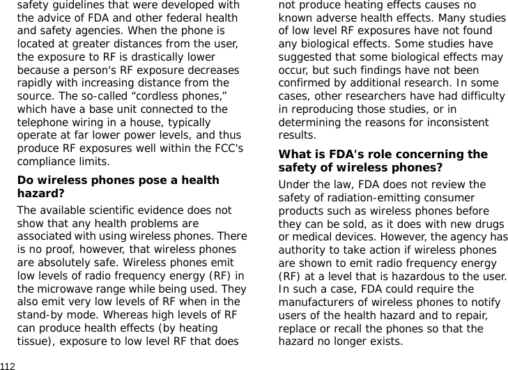 112safety guidelines that were developed with the advice of FDA and other federal health and safety agencies. When the phone is located at greater distances from the user, the exposure to RF is drastically lower because a person&apos;s RF exposure decreases rapidly with increasing distance from the source. The so-called “cordless phones,” which have a base unit connected to the telephone wiring in a house, typically operate at far lower power levels, and thus produce RF exposures well within the FCC&apos;s compliance limits.Do wireless phones pose a health hazard?The available scientific evidence does not show that any health problems are associated with using wireless phones. There is no proof, however, that wireless phones are absolutely safe. Wireless phones emit low levels of radio frequency energy (RF) in the microwave range while being used. They also emit very low levels of RF when in the stand-by mode. Whereas high levels of RF can produce health effects (by heating tissue), exposure to low level RF that does not produce heating effects causes no known adverse health effects. Many studies of low level RF exposures have not found any biological effects. Some studies have suggested that some biological effects may occur, but such findings have not been confirmed by additional research. In some cases, other researchers have had difficulty in reproducing those studies, or in determining the reasons for inconsistent results.What is FDA&apos;s role concerning the safety of wireless phones?Under the law, FDA does not review the safety of radiation-emitting consumer products such as wireless phones before they can be sold, as it does with new drugs or medical devices. However, the agency has authority to take action if wireless phones are shown to emit radio frequency energy (RF) at a level that is hazardous to the user. In such a case, FDA could require the manufacturers of wireless phones to notify users of the health hazard and to repair, replace or recall the phones so that the hazard no longer exists.