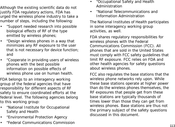 113Although the existing scientific data do not justify FDA regulatory actions, FDA has urged the wireless phone industry to take a number of steps, including the following:• “Support needed research into possible biological effects of RF of the type emitted by wireless phones;• “Design wireless phones in a way that minimizes any RF exposure to the user that is not necessary for device function; and• “Cooperate in providing users of wireless phones with the best possible information on possible effects of wireless phone use on human health.FDA belongs to an interagency working group of the federal agencies that have responsibility for different aspects of RF safety to ensure coordinated efforts at the federal level. The following agencies belong to this working group:• “National Institute for Occupational Safety and Health• “Environmental Protection Agency• “Federal Communications Commission• “Occupational Safety and Health Administration• “National Telecommunications and Information AdministrationThe National Institutes of Health participates in some interagency working group activities, as well.FDA shares regulatory responsibilities for wireless phones with the Federal Communications Commission (FCC). All phones that are sold in the United States must comply with FCC safety guidelines that limit RF exposure. FCC relies on FDA and other health agencies for safety questions about wireless phones.FCC also regulates the base stations that the wireless phone networks rely upon. While these base stations operate at higher power than do the wireless phones themselves, the RF exposures that people get from these base stations are typically thousands of times lower than those they can get from wireless phones. Base stations are thus not the primary subject of the safety questions discussed in this document.
