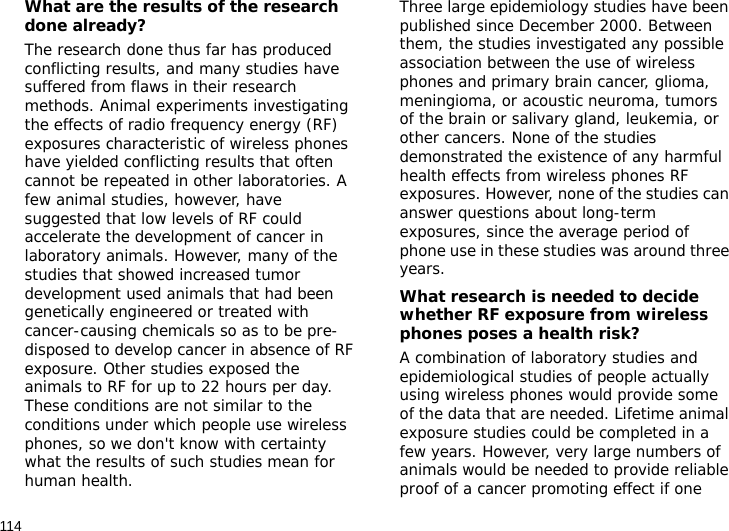 114What are the results of the research done already?The research done thus far has produced conflicting results, and many studies have suffered from flaws in their research methods. Animal experiments investigating the effects of radio frequency energy (RF) exposures characteristic of wireless phones have yielded conflicting results that often cannot be repeated in other laboratories. A few animal studies, however, have suggested that low levels of RF could accelerate the development of cancer in laboratory animals. However, many of the studies that showed increased tumor development used animals that had been genetically engineered or treated with cancer-causing chemicals so as to be pre-disposed to develop cancer in absence of RF exposure. Other studies exposed the animals to RF for up to 22 hours per day. These conditions are not similar to the conditions under which people use wireless phones, so we don&apos;t know with certainty what the results of such studies mean for human health.Three large epidemiology studies have been published since December 2000. Between them, the studies investigated any possible association between the use of wireless phones and primary brain cancer, glioma, meningioma, or acoustic neuroma, tumors of the brain or salivary gland, leukemia, or other cancers. None of the studies demonstrated the existence of any harmful health effects from wireless phones RF exposures. However, none of the studies can answer questions about long-term exposures, since the average period of phone use in these studies was around three years.What research is needed to decide whether RF exposure from wireless phones poses a health risk?A combination of laboratory studies and epidemiological studies of people actually using wireless phones would provide some of the data that are needed. Lifetime animal exposure studies could be completed in a few years. However, very large numbers of animals would be needed to provide reliable proof of a cancer promoting effect if one 