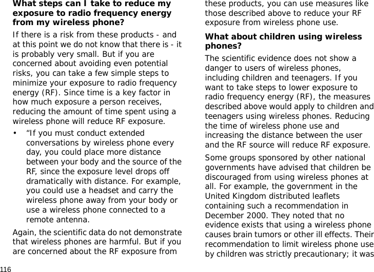 116What steps can I take to reduce my exposure to radio frequency energy from my wireless phone?If there is a risk from these products - and at this point we do not know that there is - it is probably very small. But if you are concerned about avoiding even potential risks, you can take a few simple steps to minimize your exposure to radio frequency energy (RF). Since time is a key factor in how much exposure a person receives, reducing the amount of time spent using a wireless phone will reduce RF exposure.• “If you must conduct extended conversations by wireless phone every day, you could place more distance between your body and the source of the RF, since the exposure level drops off dramatically with distance. For example, you could use a headset and carry the wireless phone away from your body or use a wireless phone connected to a remote antenna.Again, the scientific data do not demonstrate that wireless phones are harmful. But if you are concerned about the RF exposure from these products, you can use measures like those described above to reduce your RF exposure from wireless phone use.What about children using wireless phones?The scientific evidence does not show a danger to users of wireless phones, including children and teenagers. If you want to take steps to lower exposure to radio frequency energy (RF), the measures described above would apply to children and teenagers using wireless phones. Reducing the time of wireless phone use and increasing the distance between the user and the RF source will reduce RF exposure.Some groups sponsored by other national governments have advised that children be discouraged from using wireless phones at all. For example, the government in the United Kingdom distributed leaflets containing such a recommendation in December 2000. They noted that no evidence exists that using a wireless phone causes brain tumors or other ill effects. Their recommendation to limit wireless phone use by children was strictly precautionary; it was 