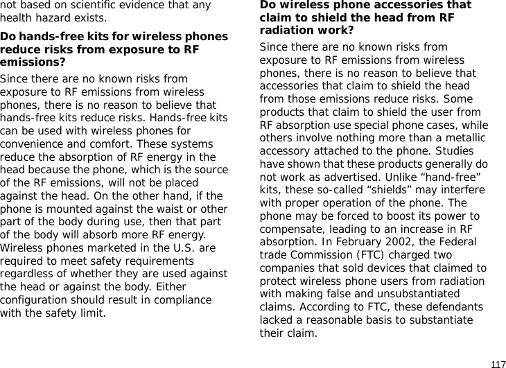 117not based on scientific evidence that any health hazard exists. Do hands-free kits for wireless phones reduce risks from exposure to RF emissions?Since there are no known risks from exposure to RF emissions from wireless phones, there is no reason to believe that hands-free kits reduce risks. Hands-free kits can be used with wireless phones for convenience and comfort. These systems reduce the absorption of RF energy in the head because the phone, which is the source of the RF emissions, will not be placed against the head. On the other hand, if the phone is mounted against the waist or other part of the body during use, then that part of the body will absorb more RF energy. Wireless phones marketed in the U.S. are required to meet safety requirements regardless of whether they are used against the head or against the body. Either configuration should result in compliance with the safety limit.Do wireless phone accessories that claim to shield the head from RF radiation work?Since there are no known risks from exposure to RF emissions from wireless phones, there is no reason to believe that accessories that claim to shield the head from those emissions reduce risks. Some products that claim to shield the user from RF absorption use special phone cases, while others involve nothing more than a metallic accessory attached to the phone. Studies have shown that these products generally do not work as advertised. Unlike “hand-free” kits, these so-called “shields” may interfere with proper operation of the phone. The phone may be forced to boost its power to compensate, leading to an increase in RF absorption. In February 2002, the Federal trade Commission (FTC) charged two companies that sold devices that claimed to protect wireless phone users from radiation with making false and unsubstantiated claims. According to FTC, these defendants lacked a reasonable basis to substantiate their claim.