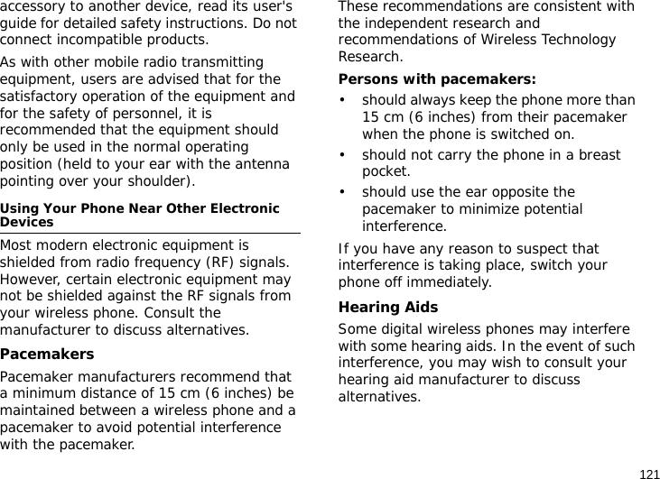 121accessory to another device, read its user&apos;s guide for detailed safety instructions. Do not connect incompatible products.As with other mobile radio transmitting equipment, users are advised that for the satisfactory operation of the equipment and for the safety of personnel, it is recommended that the equipment should only be used in the normal operating position (held to your ear with the antenna pointing over your shoulder).Using Your Phone Near Other Electronic DevicesMost modern electronic equipment is shielded from radio frequency (RF) signals. However, certain electronic equipment may not be shielded against the RF signals from your wireless phone. Consult the manufacturer to discuss alternatives.PacemakersPacemaker manufacturers recommend that a minimum distance of 15 cm (6 inches) be maintained between a wireless phone and a pacemaker to avoid potential interference with the pacemaker.These recommendations are consistent with the independent research and recommendations of Wireless Technology Research.Persons with pacemakers:• should always keep the phone more than 15 cm (6 inches) from their pacemaker when the phone is switched on.• should not carry the phone in a breast pocket.• should use the ear opposite the pacemaker to minimize potential interference.If you have any reason to suspect that interference is taking place, switch your phone off immediately.Hearing AidsSome digital wireless phones may interfere with some hearing aids. In the event of such interference, you may wish to consult your hearing aid manufacturer to discuss alternatives.