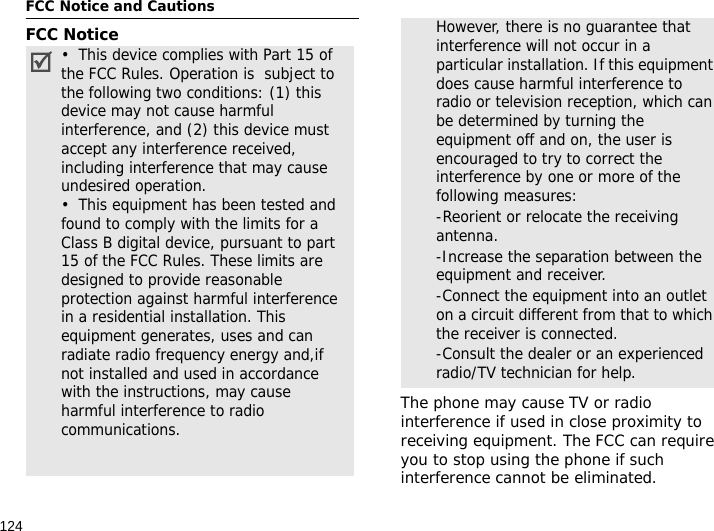 124FCC Notice and CautionsFCC NoticeThe phone may cause TV or radio interference if used in close proximity to receiving equipment. The FCC can require you to stop using the phone if such interference cannot be eliminated.•  This device complies with Part 15 of the FCC Rules. Operation is  subject to the following two conditions: (1) this device may not cause harmful interference, and (2) this device must accept any interference received, including interference that may cause undesired operation.•  This equipment has been tested and found to comply with the limits for a Class B digital device, pursuant to part 15 of the FCC Rules. These limits are designed to provide reasonable protection against harmful interference in a residential installation. This equipment generates, uses and can radiate radio frequency energy and,if not installed and used in accordance with the instructions, may cause harmful interference to radio communications. However, there is no guarantee that interference will not occur in a particular installation. If this equipment does cause harmful interference to radio or television reception, which can be determined by turning the equipment off and on, the user is encouraged to try to correct the interference by one or more of the following measures:-Reorient or relocate the receiving antenna. -Increase the separation between the equipment and receiver. -Connect the equipment into an outlet on a circuit different from that to which the receiver is connected. -Consult the dealer or an experienced radio/TV technician for help.