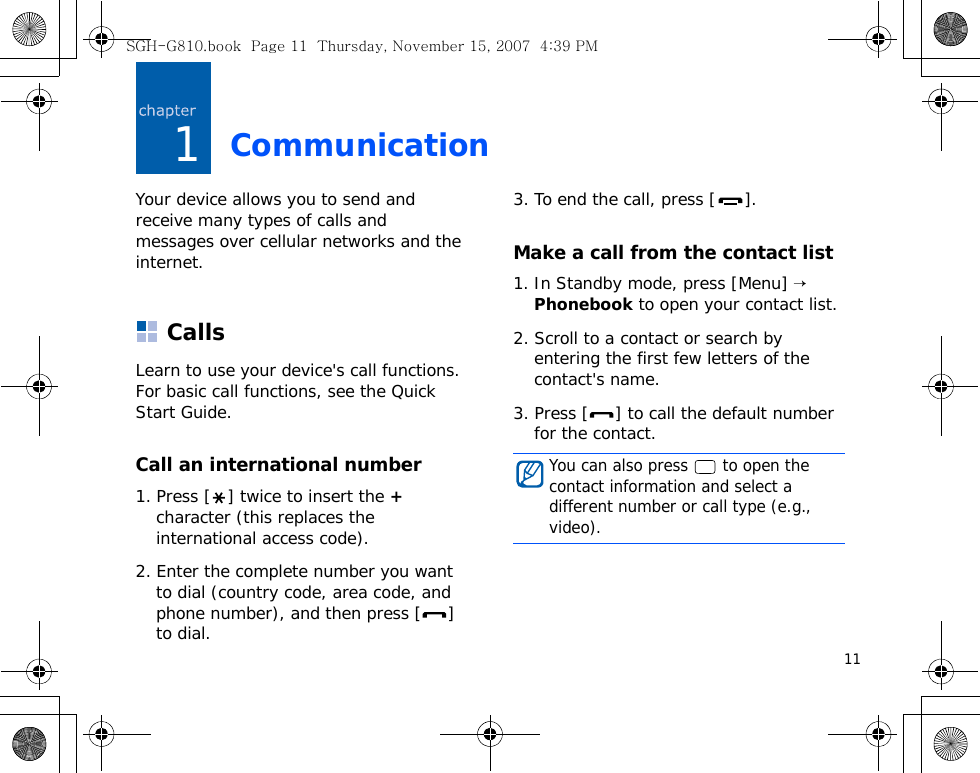 111CommunicationYour device allows you to send and receive many types of calls and messages over cellular networks and the internet.CallsLearn to use your device&apos;s call functions. For basic call functions, see the Quick Start Guide.Call an international number1. Press [ ] twice to insert the + character (this replaces the international access code).2. Enter the complete number you want to dial (country code, area code, and phone number), and then press [ ] to dial.3. To end the call, press [ ].Make a call from the contact list1. In Standby mode, press [Menu] → Phonebook to open your contact list.2. Scroll to a contact or search by entering the first few letters of the contact&apos;s name. 3. Press [ ] to call the default number for the contact.You can also press   to open the contact information and select a different number or call type (e.g., video).SGH-G810.book  Page 11  Thursday, November 15, 2007  4:39 PM