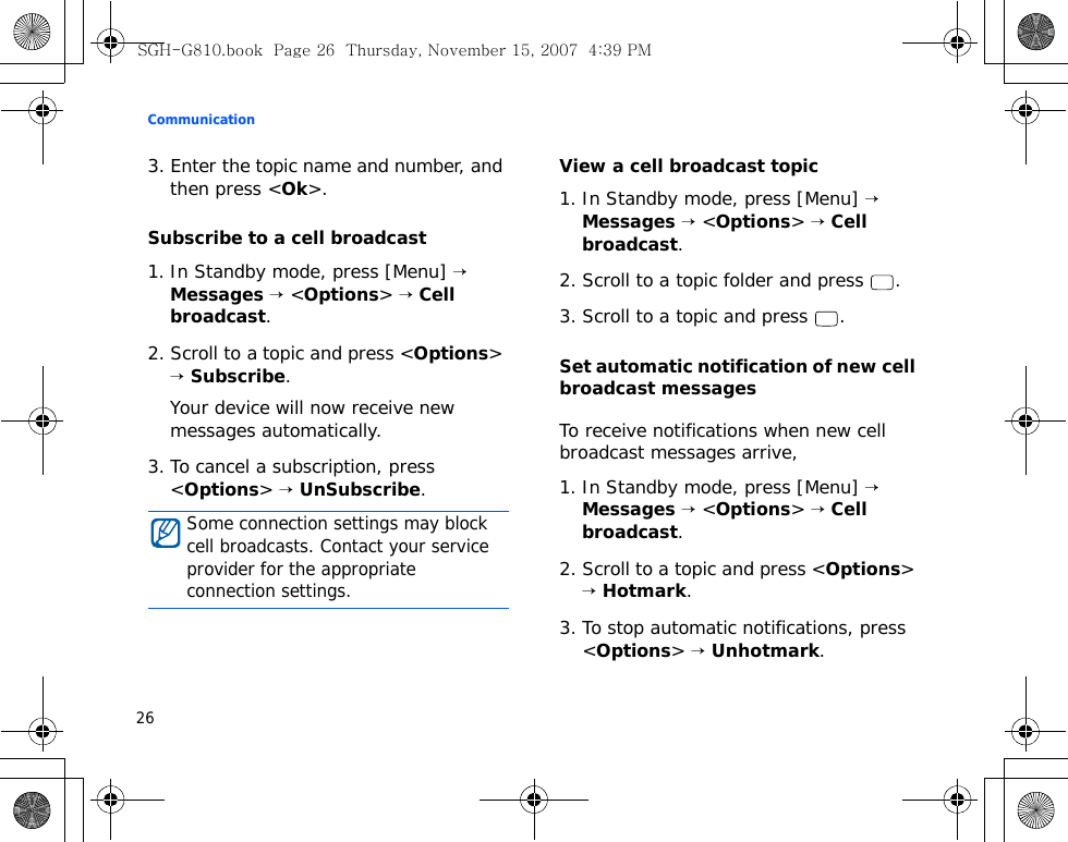 Communication263. Enter the topic name and number, and then press &lt;Ok&gt;.Subscribe to a cell broadcast1. In Standby mode, press [Menu] → Messages → &lt;Options&gt; → Cell broadcast.2. Scroll to a topic and press &lt;Options&gt; → Subscribe.Your device will now receive new messages automatically.3. To cancel a subscription, press &lt;Options&gt; → UnSubscribe.View a cell broadcast topic1. In Standby mode, press [Menu] → Messages → &lt;Options&gt; → Cell broadcast.2. Scroll to a topic folder and press  .3. Scroll to a topic and press  .Set automatic notification of new cell broadcast messagesTo receive notifications when new cell broadcast messages arrive,1. In Standby mode, press [Menu] → Messages → &lt;Options&gt; → Cell broadcast.2. Scroll to a topic and press &lt;Options&gt; → Hotmark.3. To stop automatic notifications, press &lt;Options&gt; → Unhotmark.Some connection settings may block cell broadcasts. Contact your service provider for the appropriate connection settings.SGH-G810.book  Page 26  Thursday, November 15, 2007  4:39 PM