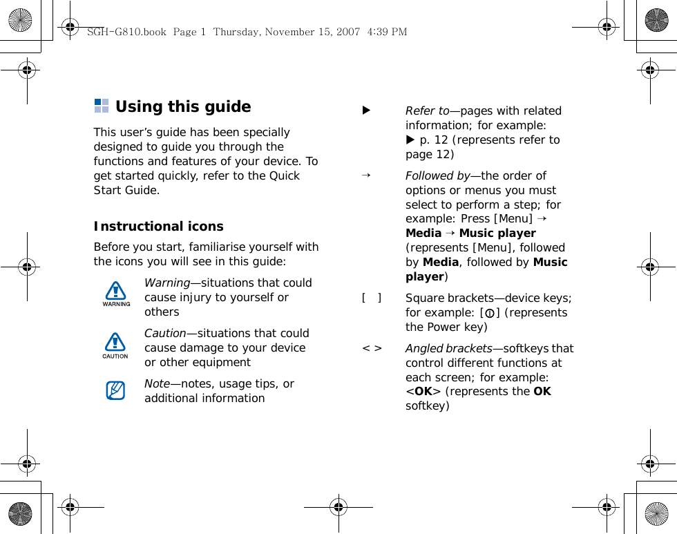 Using this guideThis user’s guide has been specially designed to guide you through the functions and features of your device. To get started quickly, refer to the Quick Start Guide.Instructional iconsBefore you start, familiarise yourself with the icons you will see in this guide:Warning—situations that could cause injury to yourself or othersCaution—situations that could cause damage to your device or other equipmentNote—notes, usage tips, or additional informationXRefer to—pages with related information; for example: X p. 12 (represents refer to page 12)→Followed by—the order of options or menus you must select to perform a step; for example: Press [Menu] → Media → Music player (represents [Menu], followed by Media, followed by Music player)[   ]Square brackets—device keys; for example: [ ] (represents the Power key)&lt; &gt;Angled brackets—softkeys that control different functions at each screen; for example: &lt;OK&gt; (represents the OK softkey)SGH-G810.book  Page 1  Thursday, November 15, 2007  4:39 PM