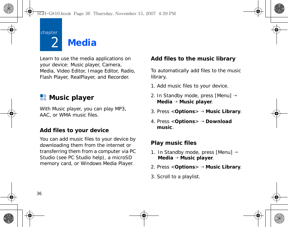 362MediaLearn to use the media applications on your device: Music player, Camera, Media, Video Editor, Image Editor, Radio, Flash Player, RealPlayer, and Recorder.Music playerWith Music player, you can play MP3, AAC, or WMA music files.Add files to your deviceYou can add music files to your device by downloading them from the internet or transferring them from a computer via PC Studio (see PC Studio help), a microSD memory card, or Windows Media Player.Add files to the music libraryTo automatically add files to the music library,1. Add music files to your device.2. In Standby mode, press [Menu] → Media → Music player.3. Press &lt;Options&gt; → Music Library.4. Press &lt;Options&gt; → Download music.Play music files1. In Standby mode, press [Menu] → Media → Music player.2. Press &lt;Options&gt; → Music Library.3. Scroll to a playlist.SGH-G810.book  Page 36  Thursday, November 15, 2007  4:39 PM