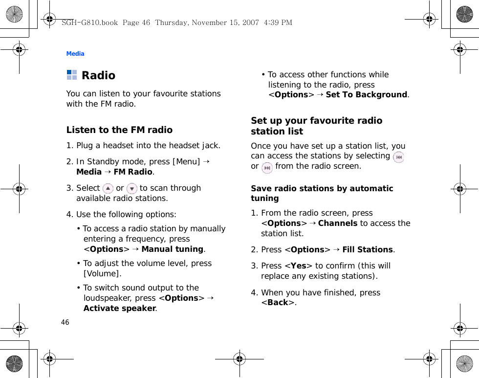 Media46RadioYou can listen to your favourite stations with the FM radio.Listen to the FM radio1. Plug a headset into the headset jack.2. In Standby mode, press [Menu] → Media → FM Radio. 3. Select   or   to scan through available radio stations.4. Use the following options:• To access a radio station by manually entering a frequency, press &lt;Options&gt; → Manual tuning.• To adjust the volume level, press [Volume].• To switch sound output to the loudspeaker, press &lt;Options&gt; → Activate speaker.• To access other functions while listening to the radio, press &lt;Options&gt; → Set To Background. Set up your favourite radio station listOnce you have set up a station list, you can access the stations by selecting     or   from the radio screen.Save radio stations by automatic tuning1. From the radio screen, press &lt;Options&gt; → Channels to access the station list.2. Press &lt;Options&gt; → Fill Stations.3. Press &lt;Yes&gt; to confirm (this will replace any existing stations).4. When you have finished, press &lt;Back&gt;.SGH-G810.book  Page 46  Thursday, November 15, 2007  4:39 PM