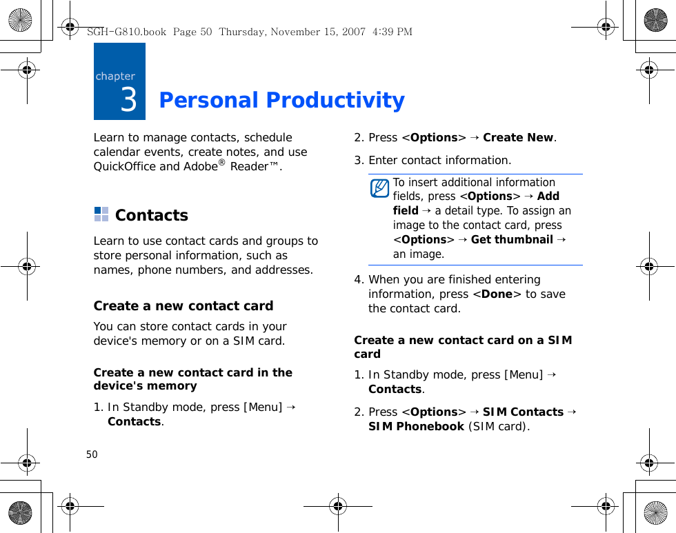 503Personal ProductivityLearn to manage contacts, schedule calendar events, create notes, and use QuickOffice and Adobe® Reader™.ContactsLearn to use contact cards and groups to store personal information, such as names, phone numbers, and addresses.Create a new contact cardYou can store contact cards in your device&apos;s memory or on a SIM card.Create a new contact card in the device&apos;s memory1. In Standby mode, press [Menu] → Contacts.2. Press &lt;Options&gt; → Create New.3. Enter contact information.4. When you are finished entering information, press &lt;Done&gt; to save the contact card.Create a new contact card on a SIM card1. In Standby mode, press [Menu] → Contacts.2. Press &lt;Options&gt; → SIM Contacts → SIM Phonebook (SIM card).To insert additional information fields, press &lt;Options&gt; → Add field → a detail type. To assign an image to the contact card, press &lt;Options&gt; → Get thumbnail → an image.SGH-G810.book  Page 50  Thursday, November 15, 2007  4:39 PM