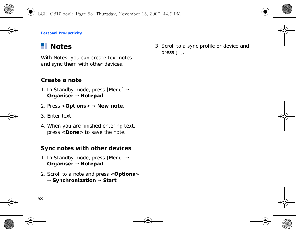Personal Productivity58NotesWith Notes, you can create text notes and sync them with other devices.Create a note1. In Standby mode, press [Menu] → Organiser → Notepad.2. Press &lt;Options&gt; → New note.3. Enter text.4. When you are finished entering text, press &lt;Done&gt; to save the note.Sync notes with other devices1. In Standby mode, press [Menu] → Organiser → Notepad.2. Scroll to a note and press &lt;Options&gt; → Synchronization → Start.3. Scroll to a sync profile or device and press .SGH-G810.book  Page 58  Thursday, November 15, 2007  4:39 PM