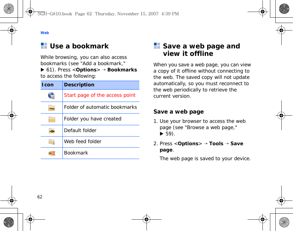Web62Use a bookmarkWhile browsing, you can also access bookmarks (see &quot;Add a bookmark,&quot; X 61). Press &lt;Options&gt; → Bookmarks to access the following:Save a web page and view it offlineWhen you save a web page, you can view a copy of it offline without connecting to the web. The saved copy will not update automatically, so you must reconnect to the web periodically to retrieve the current version. Save a web page1. Use your browser to access the web page (see &quot;Browse a web page,&quot; X 59).2. Press &lt;Options&gt; → Tools → Save page.The web page is saved to your device.Icon DescriptionStart page of the access pointFolder of automatic bookmarks Folder you have createdDefault folderWeb feed folderBookmarkSGH-G810.book  Page 62  Thursday, November 15, 2007  4:39 PM