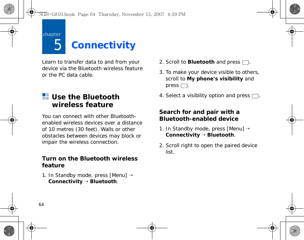 645ConnectivityLearn to transfer data to and from your device via the Bluetooth wireless feature or the PC data cable.Use the Bluetooth wireless featureYou can connect with other Bluetooth-enabled wireless devices over a distance of 10 metres (30 feet). Walls or other obstacles between devices may block or impair the wireless connection.Turn on the Bluetooth wireless feature1. In Standby mode, press [Menu] → Connectivity → Bluetooth.2. Scroll to Bluetooth and press  .3. To make your device visible to others, scroll to My phone&apos;s visibility and press .4. Select a visibility option and press  .Search for and pair with a Bluetooth-enabled device1. In Standby mode, press [Menu] → Connectivity → Bluetooth.2. Scroll right to open the paired device list.SGH-G810.book  Page 64  Thursday, November 15, 2007  4:39 PM
