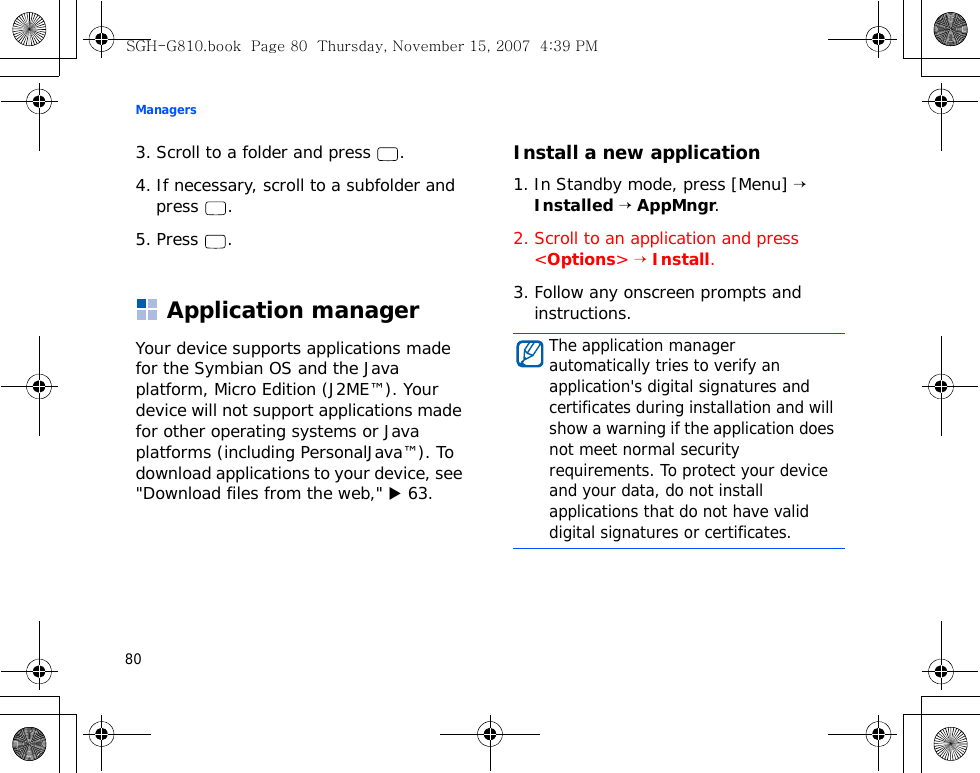 Managers803. Scroll to a folder and press  .4. If necessary, scroll to a subfolder and press .5. Press .Application managerYour device supports applications made for the Symbian OS and the Java platform, Micro Edition (J2ME™). Your device will not support applications made for other operating systems or Java platforms (including PersonalJava™). To download applications to your device, see &quot;Download files from the web,&quot; X 63.Install a new application1. In Standby mode, press [Menu] → Installed → AppMngr.2. Scroll to an application and press &lt;Options&gt; → Install.3. Follow any onscreen prompts and instructions.The application manager automatically tries to verify an application&apos;s digital signatures and certificates during installation and will show a warning if the application does not meet normal security requirements. To protect your device and your data, do not install applications that do not have valid digital signatures or certificates.SGH-G810.book  Page 80  Thursday, November 15, 2007  4:39 PM