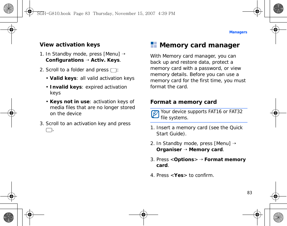 83ManagersView activation keys1. In Standby mode, press [Menu] → Configurations → Activ. Keys.2. Scroll to a folder and press  :• Valid keys: all valid activation keys• Invalid keys: expired activation keys• Keys not in use: activation keys of media files that are no longer stored on the device3. Scroll to an activation key and press .Memory card managerWith Memory card manager, you can back up and restore data, protect a memory card with a password, or view memory details. Before you can use a memory card for the first time, you must format the card.Format a memory card1. Insert a memory card (see the Quick Start Guide).2. In Standby mode, press [Menu] → Organiser → Memory card.3. Press &lt;Options&gt; → Format memory card.4. Press &lt;Yes&gt; to confirm.Your device supports FAT16 or FAT32 file systems.SGH-G810.book  Page 83  Thursday, November 15, 2007  4:39 PM